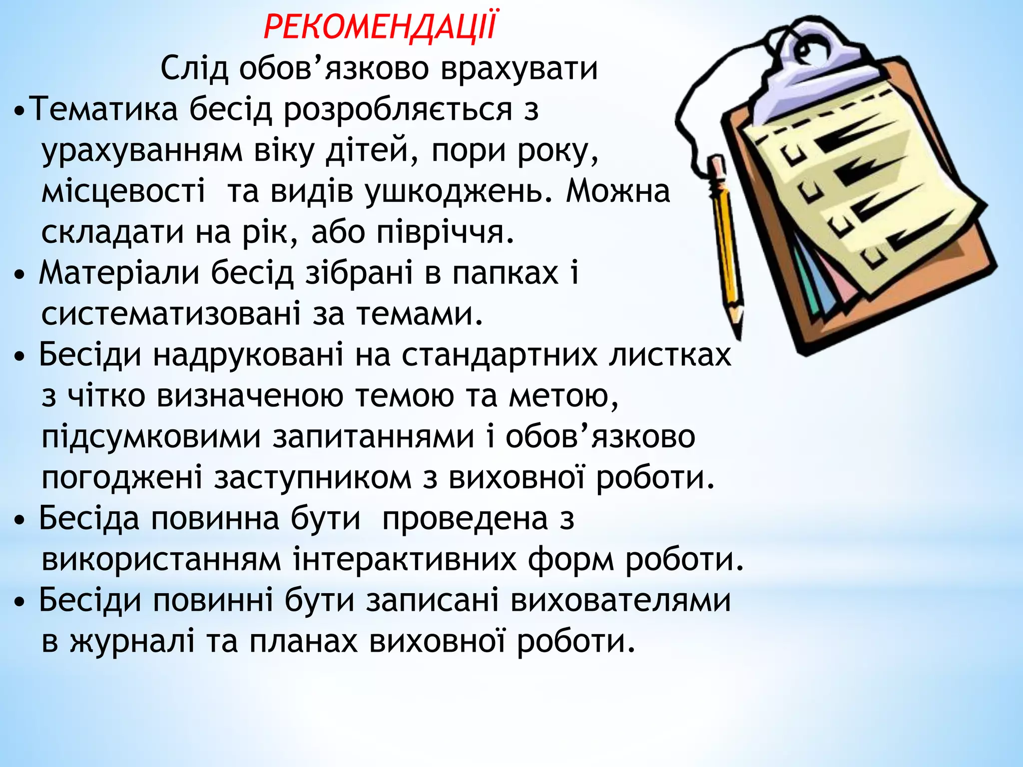 РЕКОМЕНДАЦІЇ 
Слід обов’язково врахувати 
•Тематика бесід розробляється з 
урахуванням віку дітей, пори року, 
місцевості та видів ушкоджень. Можна 
складати на рік, або півріччя. 
• Матеріали бесід зібрані в папках і 
систематизовані за темами. 
• Бесіди надруковані на стандартних листках 
з чітко визначеною темою та метою, 
підсумковими запитаннями і обов’язково 
погоджені заступником з виховної роботи. 
• Бесіда повинна бути проведена з 
використанням інтерактивних форм роботи. 
• Бесіди повинні бути записані вихователями 
в журналі та планах виховної роботи. 
 