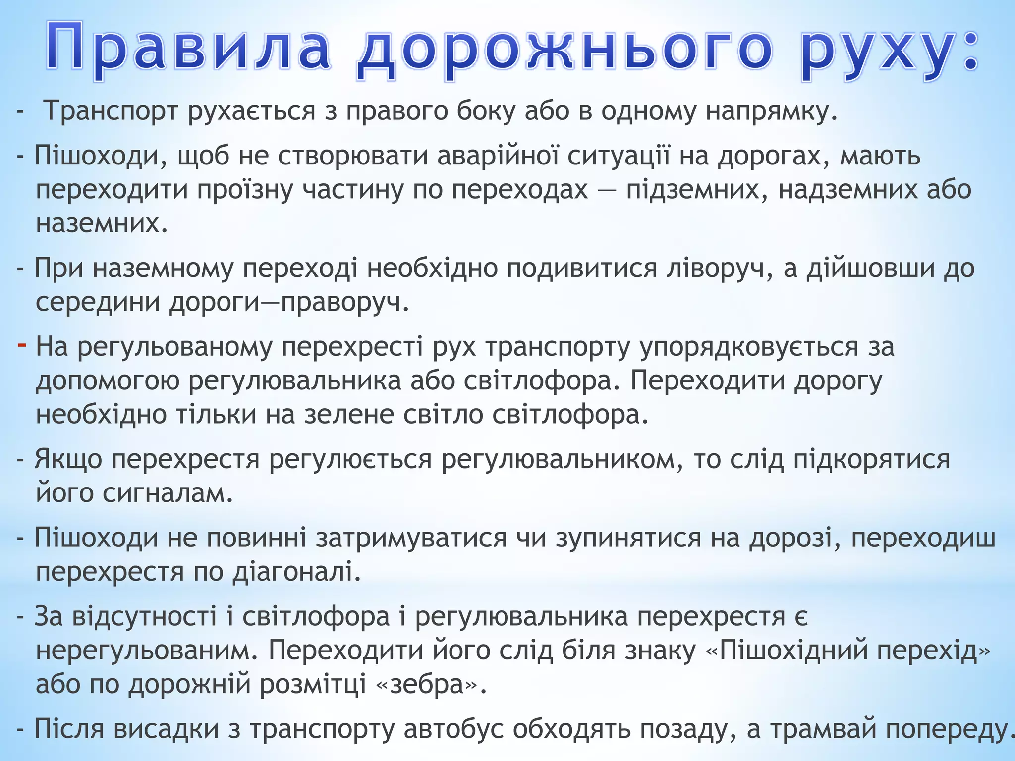 - Транспорт рухається з правого боку або в одному напрямку. 
- Пішоходи, щоб не створювати аварійної ситуації на дорогах, мають 
переходити проїзну частину по переходах — підземних, надземних або 
наземних. 
- При наземному переході необхідно подивитися ліворуч, а дійшовши до 
середини дороги—праворуч. 
- На регульованому перехресті рух транспорту упорядковується за 
допомогою регулювальника або світлофора. Переходити дорогу 
необхідно тільки на зелене світло світлофора. 
- Якщо перехрестя регулюється регулювальником, то слід підкорятися 
його сигналам. 
- Пішоходи не повинні затримуватися чи зупинятися на дорозі, переходиш 
перехрестя по діагоналі. 
- За відсутності і світлофора і регулювальника перехрестя є 
нерегульованим. Переходити його слід біля знаку «Пішохідний перехід» 
або по дорожній розмітці «зебра». 
- Після висадки з транспорту автобус обходять позаду, а трамвай попереду. 
 