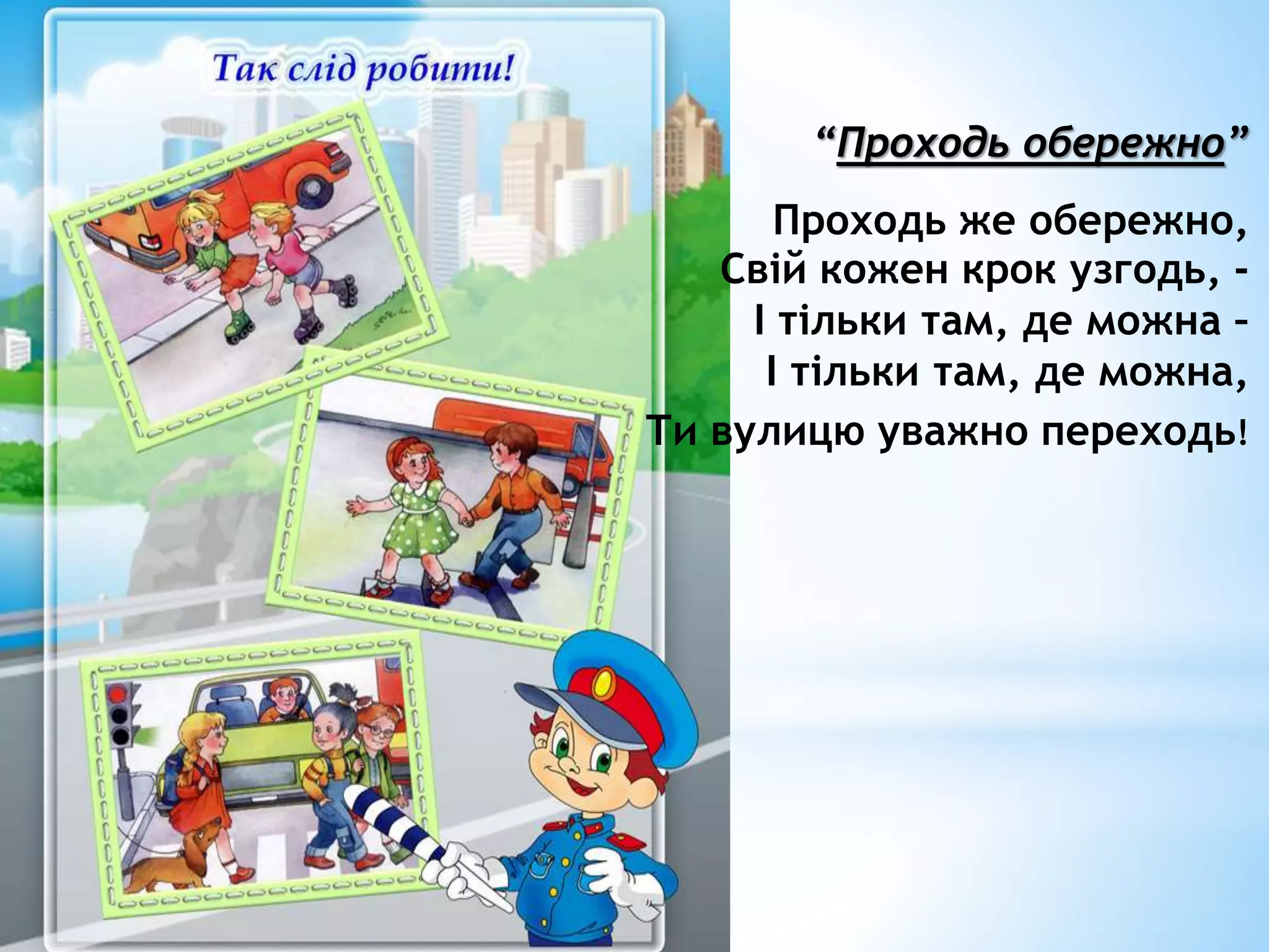 “Проходь обережно” 
Проходь же обережно, 
Свій кожен крок узгодь, - 
І тільки там, де можна – 
І тільки там, де можна, 
Ти вулицю уважно переходь! 
 