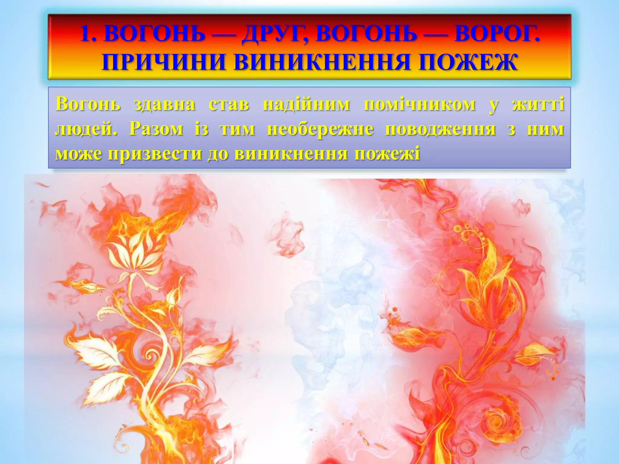 1. ВОГОНЬ — ДРУГ, ВОГОНЬ — ВОРОГ. 
ПРИЧИНИ ВИНИКНЕННЯ ПОЖЕЖ 
Вогонь здавна став надійним помічником у житті 
людей. Разом із тим необережне поводження з ним 
може призвести до виникнення пожежі 
 
