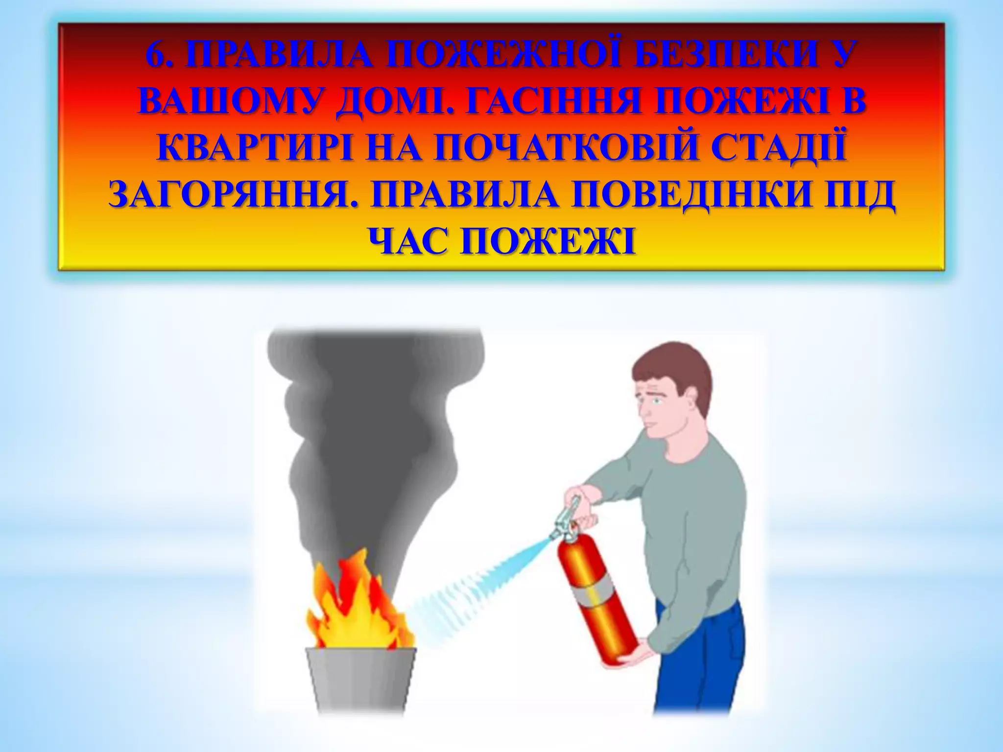 6. ПРАВИЛА ПОЖЕЖНОЇ БЕЗПЕКИ У 
ВАШОМУ ДОМІ. ГАСІННЯ ПОЖЕЖІ В 
КВАРТИРІ НА ПОЧАТКОВІЙ СТАДІЇ 
ЗАГОРЯННЯ. ПРАВИЛА ПОВЕДІНКИ ПІД 
ЧАС ПОЖЕЖІ 
 