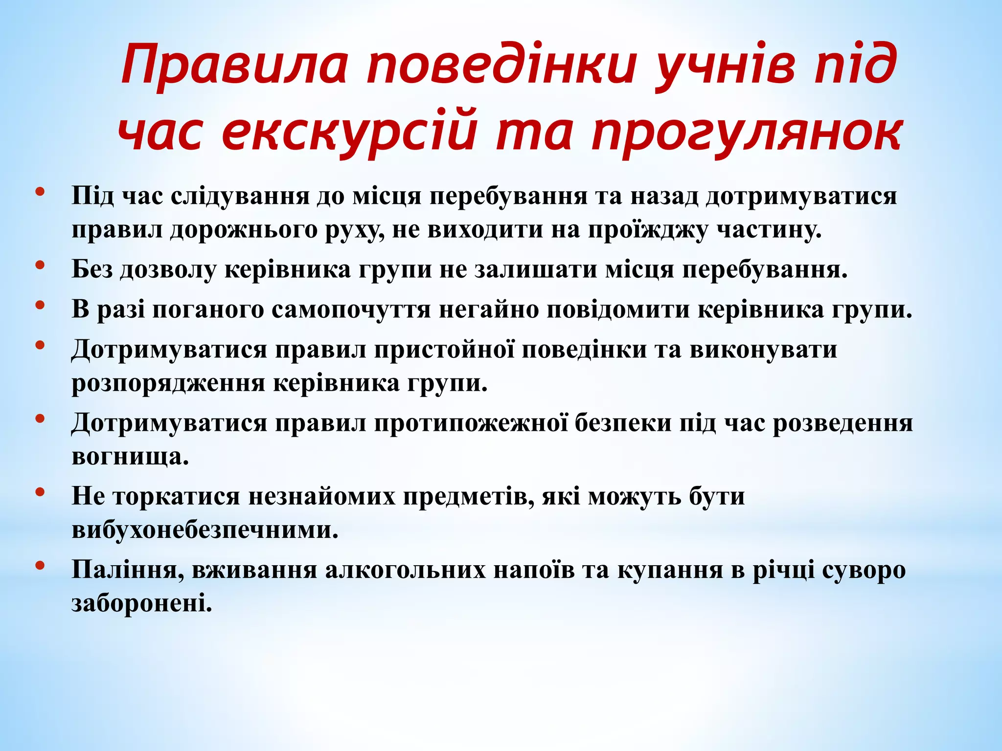 Правила поведінки учнів під 
час екскурсій та прогулянок 
• Під час слідування до місця перебування та назад дотримуватися 
правил дорожнього руху, не виходити на проїжджу частину. 
• Без дозволу керівника групи не залишати місця перебування. 
• В разі поганого самопочуття негайно повідомити керівника групи. 
• Дотримуватися правил пристойної поведінки та виконувати 
розпорядження керівника групи. 
• Дотримуватися правил протипожежної безпеки під час розведення 
вогнища. 
• Не торкатися незнайомих предметів, які можуть бути 
вибухонебезпечними. 
• Паління, вживання алкогольних напоїв та купання в річці суворо 
заборонені. 
 