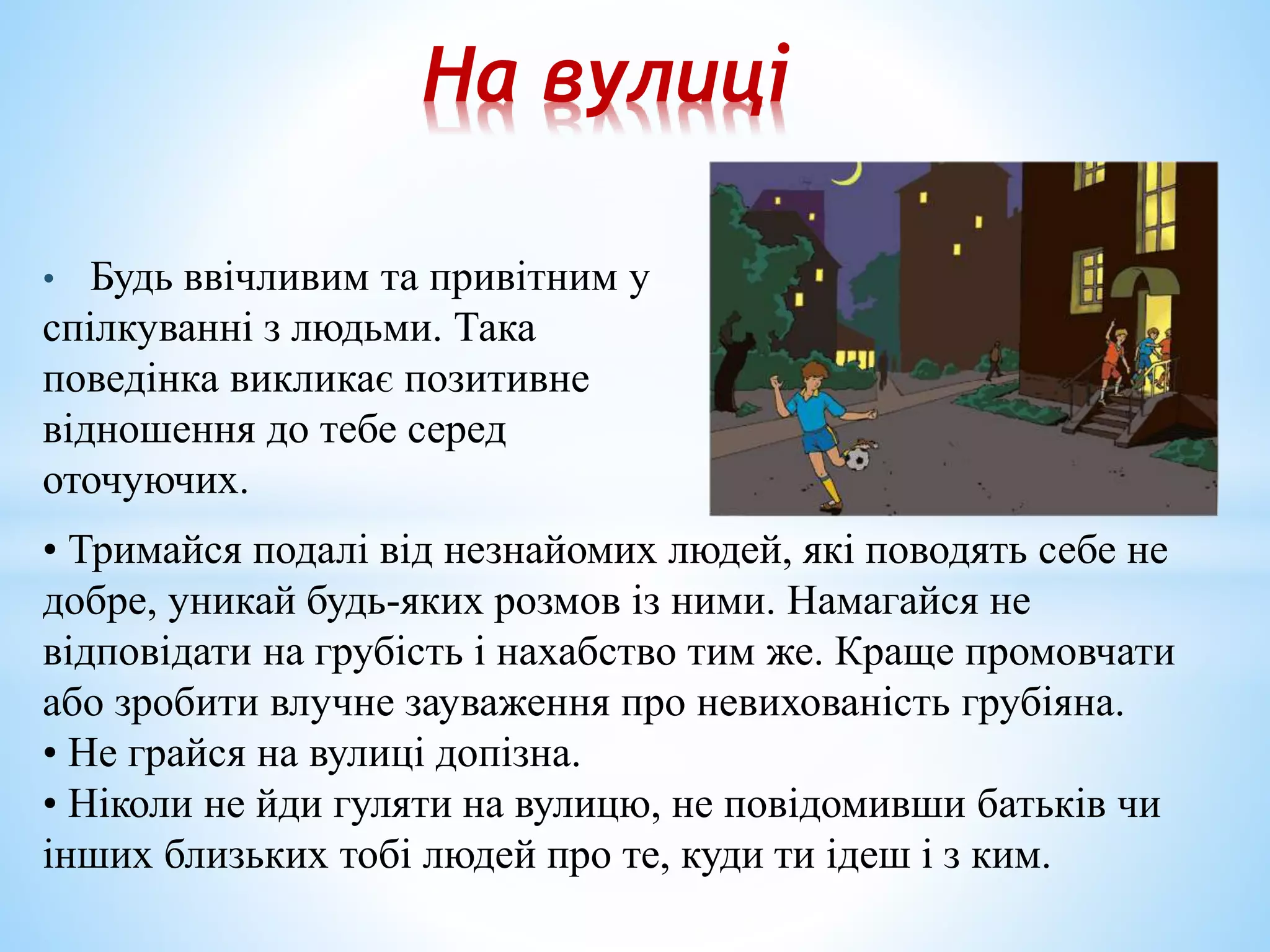 На вулиці 
• Будь ввічливим та привітним у 
спілкуванні з людьми. Така 
поведінка викликає позитивне 
відношення до тебе серед 
оточуючих. 
• Тримайся подалі від незнайомих людей, які поводять себе не 
добре, уникай будь-яких розмов із ними. Намагайся не 
відповідати на грубість і нахабство тим же. Краще промовчати 
або зробити влучне зауваження про невихованість грубіяна. 
• Не грайся на вулиці допізна. 
• Ніколи не йди гуляти на вулицю, не повідомивши батьків чи 
інших близьких тобі людей про те, куди ти ідеш і з ким. 
 