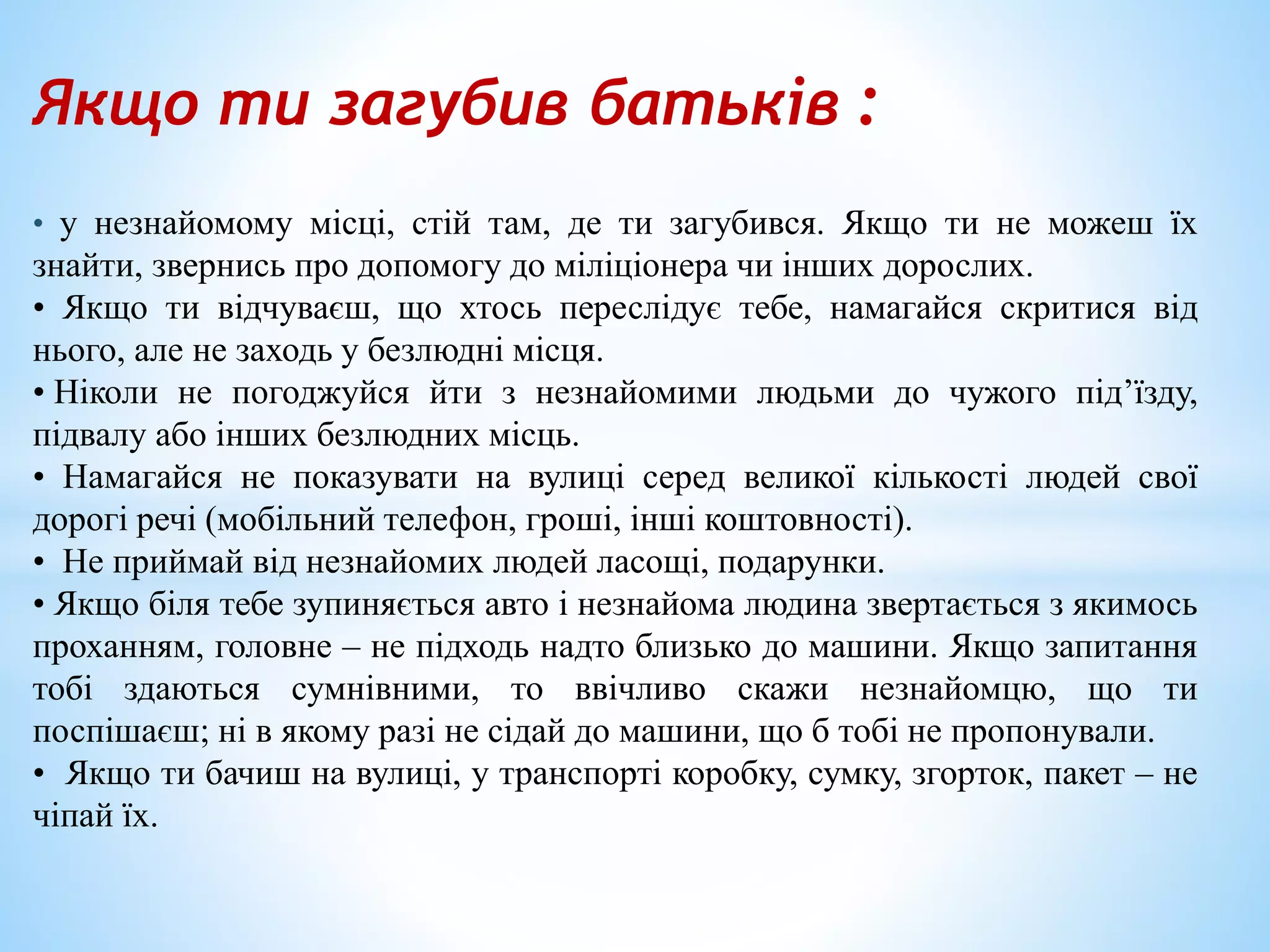 Якщо ти загубив батьків : 
• у незнайомому місці, стій там, де ти загубився. Якщо ти не можеш їх 
знайти, звернись про допомогу до міліціонера чи інших дорослих. 
• Якщо ти відчуваєш, що хтось переслідує тебе, намагайся скритися від 
нього, але не заходь у безлюдні місця. 
• Ніколи не погоджуйся йти з незнайомими людьми до чужого під’їзду, 
підвалу або інших безлюдних місць. 
• Намагайся не показувати на вулиці серед великої кількості людей свої 
дорогі речі (мобільний телефон, гроші, інші коштовності). 
• Не приймай від незнайомих людей ласощі, подарунки. 
• Якщо біля тебе зупиняється авто і незнайома людина звертається з якимось 
проханням, головне – не підходь надто близько до машини. Якщо запитання 
тобі здаються сумнівними, то ввічливо скажи незнайомцю, що ти 
поспішаєш; ні в якому разі не сідай до машини, що б тобі не пропонували. 
• Якщо ти бачиш на вулиці, у транспорті коробку, сумку, згорток, пакет – не 
чіпай їх. 
 