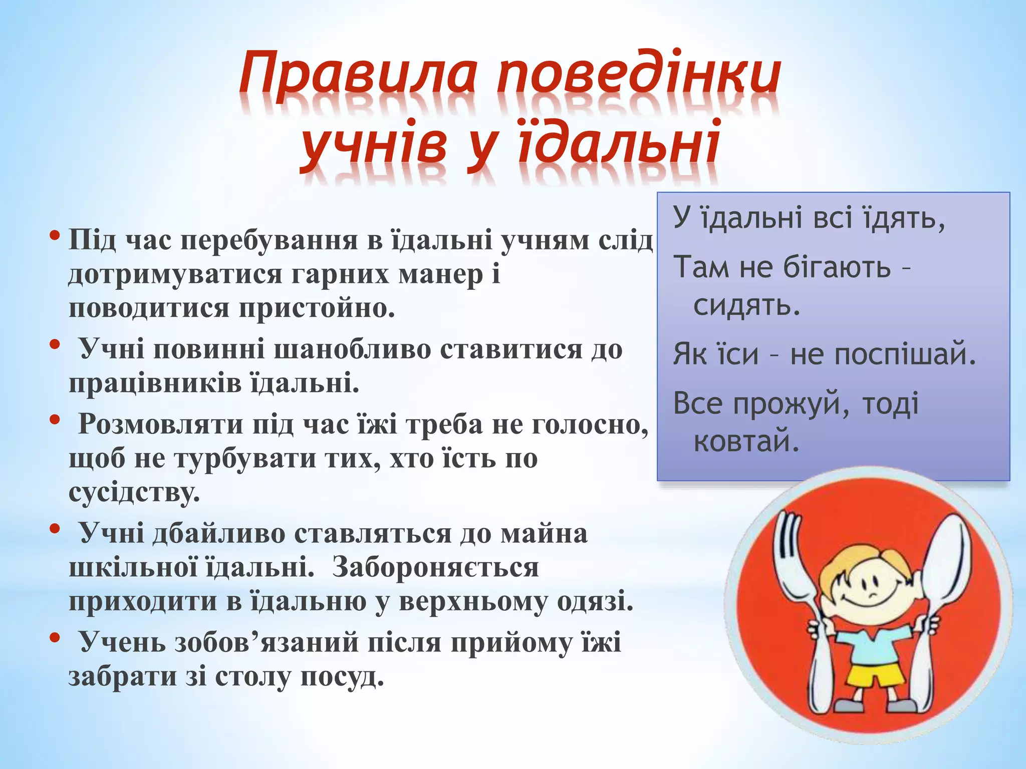 Правила поведінки 
учнів у їдальні 
• Під час перебування в їдальні учням слід 
дотримуватися гарних манер і 
поводитися пристойно. 
• Учні повинні шанобливо ставитися до 
працівників їдальні. 
• Розмовляти під час їжі треба не голосно, 
щоб не турбувати тих, хто їсть по 
сусідству. 
• Учні дбайливо ставляться до майна 
шкільної їдальні. Забороняється 
приходити в їдальню у верхньому одязі. 
• Учень зобов’язаний після прийому їжі 
забрати зі столу посуд. 
У їдальні всі їдять, 
Там не бігають – 
сидять. 
Як їси – не поспішай. 
Все прожуй, тоді 
ковтай. 
 