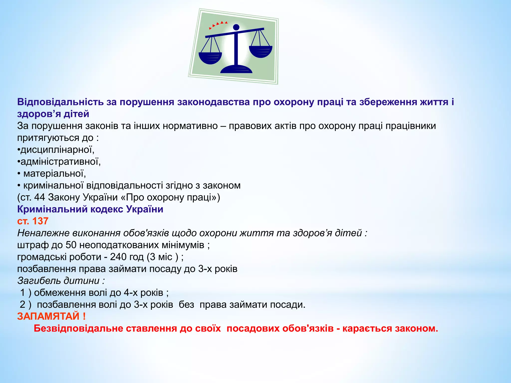 Відповідальність за порушення законодавства про охорону праці та збереження життя і 
здоров’я дітей 
За порушення законів та інших нормативно – правових актів про охорону праці працівники 
притягуються до : 
•дисциплінарної, 
•адміністративної, 
• матеріальної, 
• кримінальної відповідальності згідно з законом 
(ст. 44 Закону України «Про охорону праці») 
Кримінальний кодекс України 
ст. 137 
Неналежне виконання обов'язків щодо охорони життя та здоров’я дітей : 
штраф до 50 неоподаткованих мінімумів ; 
громадські роботи - 240 год (3 міс ) ; 
позбавлення права займати посаду до 3-х років 
Загибель дитини : 
1 ) обмеження волі до 4-х років ; 
2 ) позбавлення волі до 3-х років без права займати посади. 
ЗАПАМЯТАЙ ! 
Безвідповідальне ставлення до своїх посадових обов'язків - карається законом. 
 