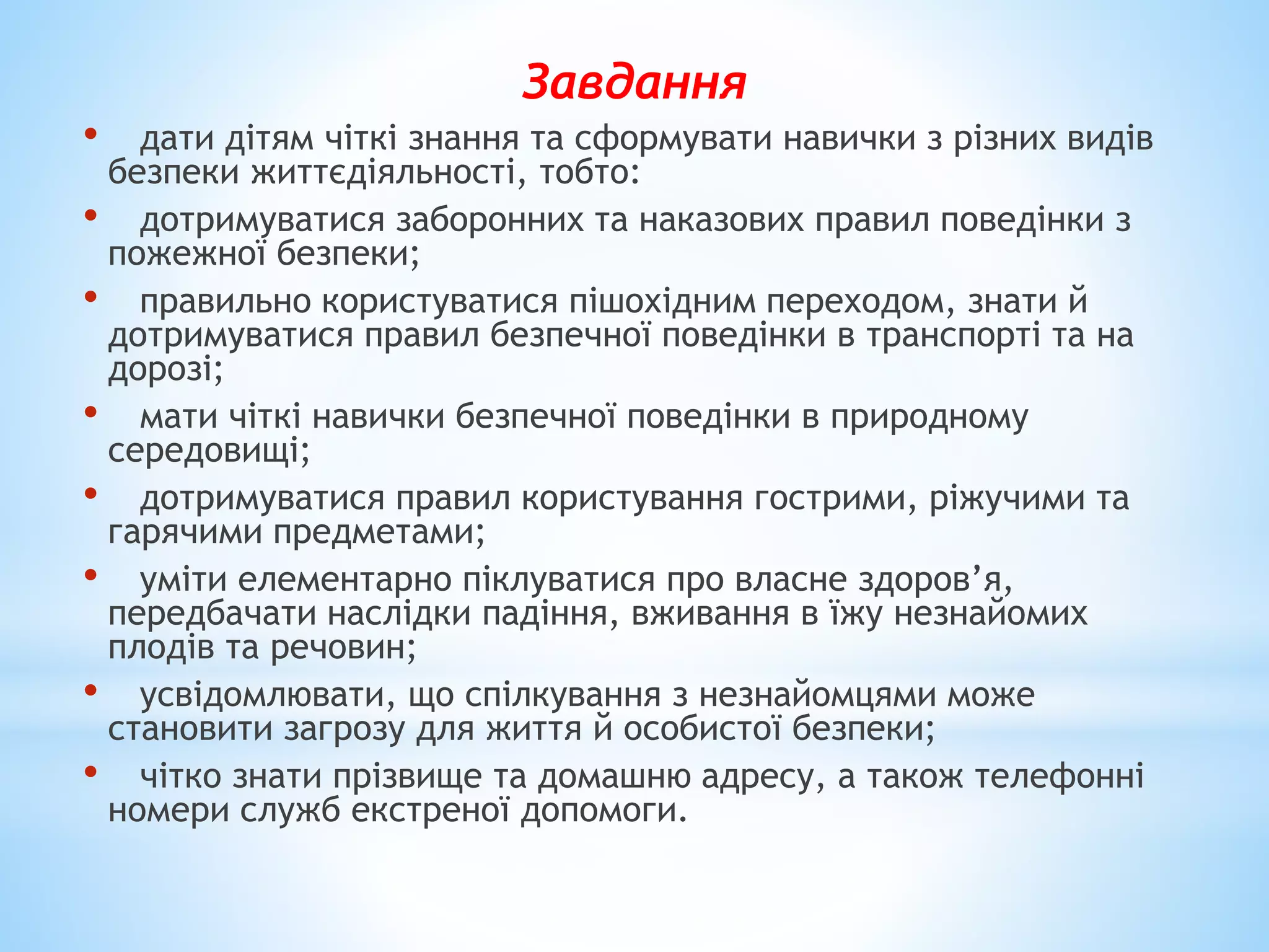 Завдання 
• дати дітям чіткі знання та сформувати навички з різних видів 
безпеки життєдіяльності, тобто: 
• дотримуватися заборонних та наказових правил поведінки з 
пожежної безпеки; 
• правильно користуватися пішохідним переходом, знати й 
дотримуватися правил безпечної поведінки в транспорті та на 
дорозі; 
• мати чіткі навички безпечної поведінки в природному 
середовищі; 
• дотримуватися правил користування гострими, ріжучими та 
гарячими предметами; 
• уміти елементарно піклуватися про власне здоров’я, 
передбачати наслідки падіння, вживання в їжу незнайомих 
плодів та речовин; 
• усвідомлювати, що спілкування з незнайомцями може 
становити загрозу для життя й особистої безпеки; 
• чітко знати прізвище та домашню адресу, а також телефонні 
номери служб екстреної допомоги. 
 