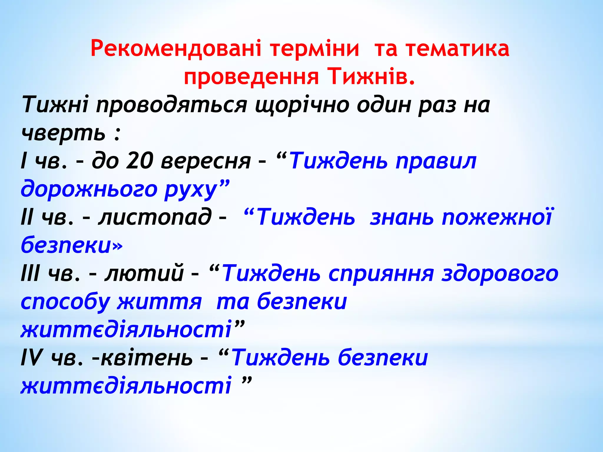 Рекомендовані терміни та тематика 
проведення Тижнів. 
Тижні проводяться щорічно один раз на 
чверть : 
І чв. – до 20 вересня – “Тиждень правил 
дорожнього руху” 
ІІ чв. – листопад – “Тиждень знань пожежної 
безпеки» 
ІІІ чв. – лютий – “Тиждень сприяння здорового 
способу життя та безпеки 
життєдіяльності” 
ІV чв. –квітень – “Тиждень безпеки 
життєдіяльності ” 
 