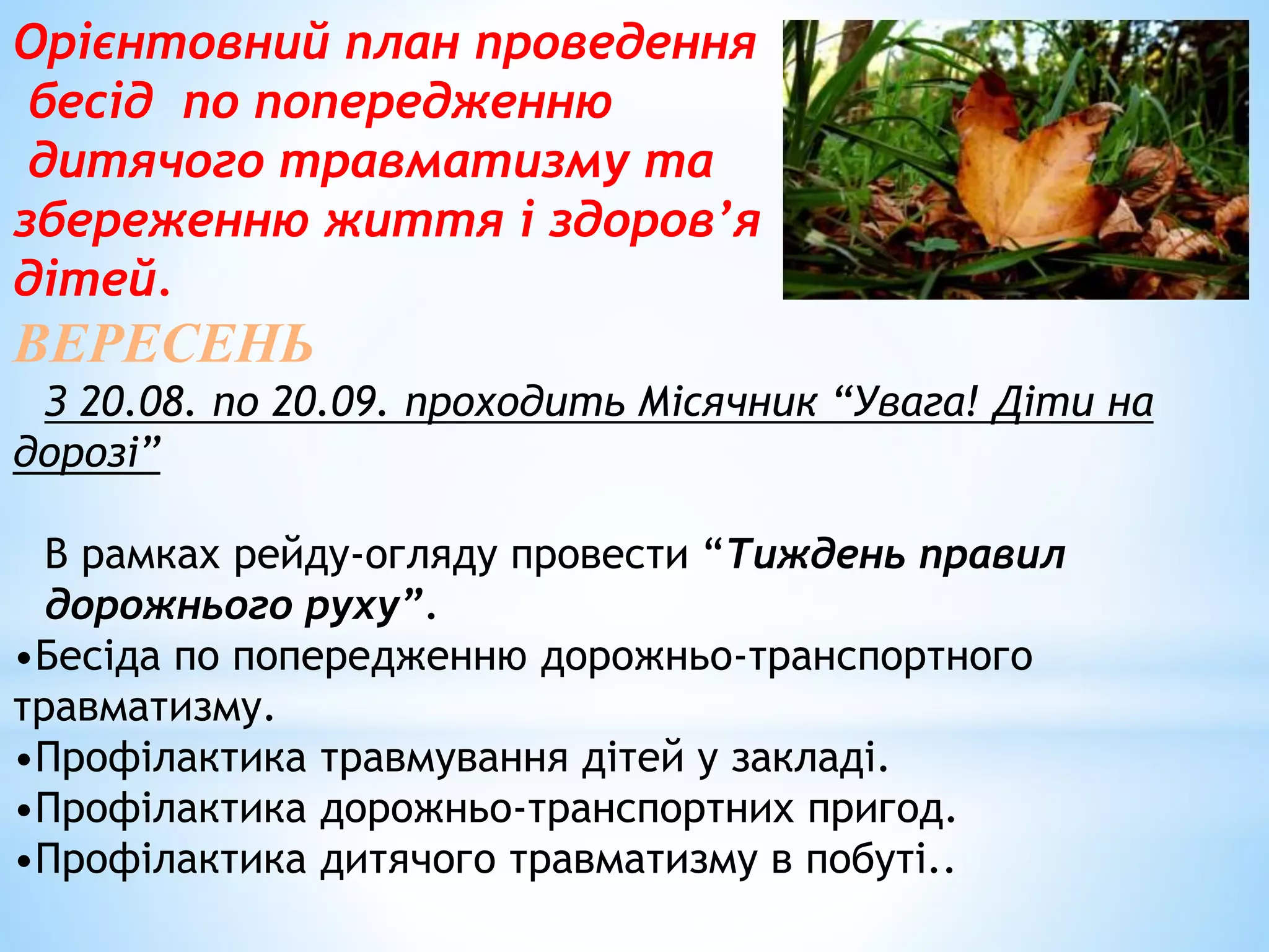 Орієнтовний план проведення 
бесід по попередженню 
дитячого травматизму та 
збереженню життя і здоров’я 
дітей. 
ВЕРЕСЕНЬ 
З 20.08. по 20.09. проходить Місячник “Увага! Діти на 
дорозі” 
В рамках рейду-огляду провести “Тиждень правил 
дорожнього руху”. 
•Бесіда по попередженню дорожньо-транспортного 
травматизму. 
•Профілактика травмування дітей у закладі. 
•Профілактика дорожньо-транспортних пригод. 
•Профілактика дитячого травматизму в побуті.. 
 
