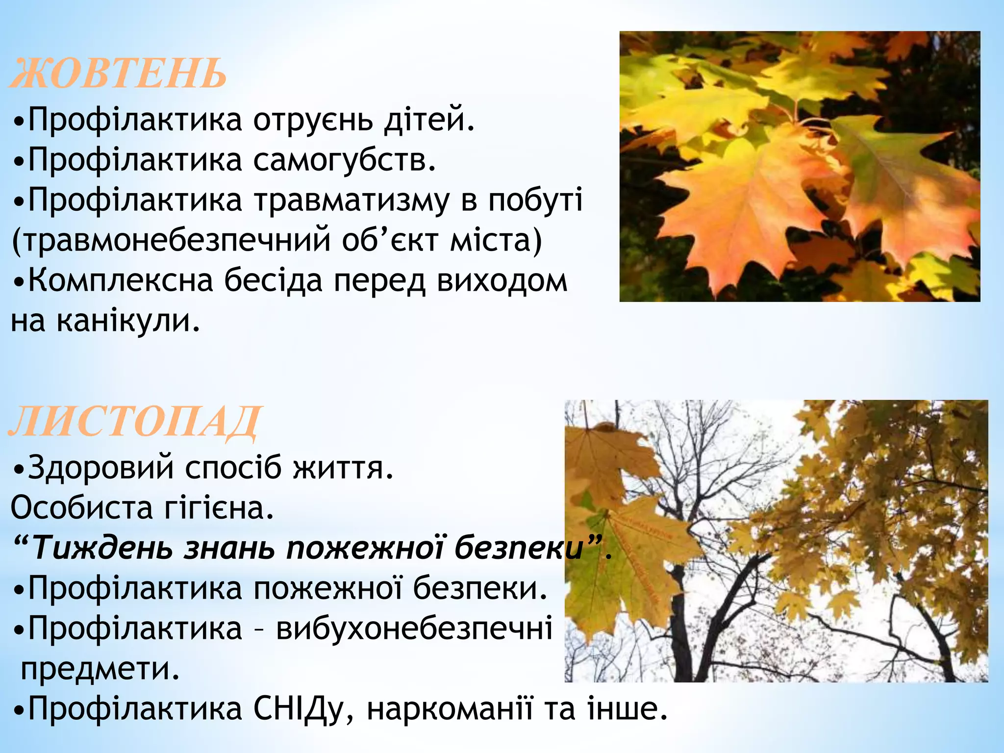 ЖОВТЕНЬ 
•Профілактика отруєнь дітей. 
•Профілактика самогубств. 
•Профілактика травматизму в побуті 
(травмонебезпечний об’єкт міста) 
•Комплексна бесіда перед виходом 
на канікули. 
ЛИСТОПАД 
•Здоровий спосіб життя. 
Особиста гігієна. 
“Тиждень знань пожежної безпеки”. 
•Профілактика пожежної безпеки. 
•Профілактика – вибухонебезпечні 
предмети. 
•Профілактика СНІДу, наркоманії та інше. 
 