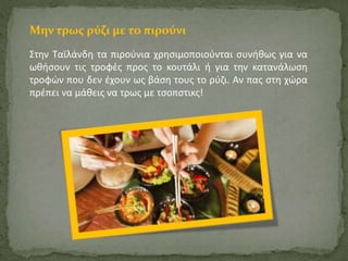 Μην τρως ρύζι με το πιρούνι 
Στην Ταϊλάνδη τα πιρούνια χρησιμοποιούνται συνήθως για να 
ωθήσουν τις τροφές προς το κουτάλι ή για την κατανάλωση 
τροφών που δεν έχουν ως βάση τους το ρύζι. Αν πας στη χώρα 
πρέπει να μάθεις να τρως με τσοπστικς! 
 