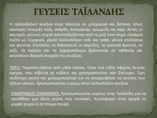 Η ταϊλανδέζικη κουζίνα είναι πλούσια σε μπαχαρικά και βότανα, όπως 
καυτερές πιπεριές τσίλι, σκόρδο, πιπερόριζα, κρεμμύδι και κάρι. Αυτές οι 
καυτερές γεύσεις συχνά αντισταθμίζονται από το ρύζι στον ατμό, ελαφριά 
πιάτα με ζυμαρικά, γλυκό ταϊλανδέζικο τσάι και καφέ, γλυκά επιδόρπια 
και φρούτα. Επιπλέον, τα θαλασσινά, οι καρύδες, τα τροπικά φρούτα, το 
ρύζι, τα tapioca και τα ζαχαροκάλαμα βρίσκονται σε αφθονία και 
αποτελούν βασικά στοιχεία της κουζίνας. 
ΤΟFU: Παρασκευάζεται από γάλα σόγιας. Είναι ένα είδος σφιχτής λευκής 
κρέμας, που κόβεται σε κύβους και χρησιμοποιείται σαν βούτυρο. 'Εχει 
ουδέτερη γεύση και χρησιμοποιείται για να απορροφήσει τις γεύσεις των 
άλλων υλικών. Χρησιμοποιείται ευρέως στην ταϊλανδέζικη κουζίνα. 
ΤΑΜΑΡΙΝΔΟΣ (ΤΑΜARIND): Χρησιμοποιείται ευρέως στην Ταϊλάνδη για να 
προσθέσει μια όξινη γεύση στις συνταγές. Κυκλοφορεί στην αγορά σε 
μορφή χυμού ή σε έτοιμο πουρέ. 
 