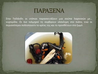 Στην Ταϊλάνδη οι ντόπιοι παρασκευάζουν μια σούπα λαχανικών με… 
νυχτερίδα. Οι πιο τολμηροί τη σερβίρουν ολόκληρη στο πιάτο, ενώ οι 
περισσότεροι πολτοποιούν το κρέας της και το προσθέτουν στο ζωμό. 
 