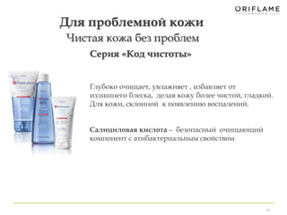 10 
Для проблемной кожи 
Чистая кожа без проблем 
Серия «Код чистоты» 
Глубоко очищает, увлажняет , избавляет от 
излишнего блеска, делая кожу более чистой, гладкой. 
Для кожи, склонной к появлению воспалений. 
Салициловая кислота – безопасный очищающий 
компонент с атибактериальным свойством 
 