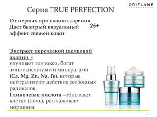 Серия TRUE PERFECTION 
13 
От первых признаков старения 
Дает быстрый визуальный 
эффект свежей кожи 
25+ 
Экстракт персидской шелковой 
акации - 
улучшает тон кожи, богат 
аминокислотами и минералами 
(Ca, Mg, Zn, Na, Fe), которые 
нейтрализуют действие свободных 
радикалов. 
Гликолевая кислота –обновляет 
клетки (ночь), разглаживает 
морщины. 
 