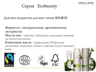 Серия Ecobeauty 
Для всех возрастов для всех типов кожи 
14 
Формула – натуральные, органические 
экстракты: 
Масло ши - смягчает, обновляет ,оказывает влияние 
на синтез коллагена. 
Кокосовое масло - природный УФ-фильтр: 
увлажняет, защищает, питает, смягчает и разглаживает 
кожу. 
. 
 