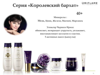16 
Серия «Королевский бархат» 
Минералы : 
Медь, Цинк, Железо, Магний, Марганец 
Эликсир Черного Ириса: 
обновляет, возвращает упругость, увлажняет, 
восстанавливает коллаген и эластин. 
5 активных масел (капсулы) 
40+ 
 