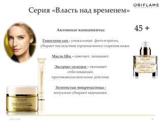Серия «Власть над временем» 
Активные компоненты: 
Гинестеин сои - уникальный фитоэстраген, 
убирает последствия гормонального старения кожи. 
Масло Ши – смягчает, защищает. 
Экстракт солодки – оказывает 
отбеливающее, 
противовоспалительное действие. 
Золотистые микрочастицы - 
визуально убирают морщинки. 
45 + 
2014-12-05 18 
 
