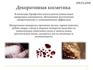 Декоративная косметика 
24 
В косметике Орифлэйм используются уникальные 
природные компоненты, обладающие различными 
декоративными и ухаживающими эффектами 
Натуральные минералы, протеины шелка, горные (аметист, 
рубин, кварц, слюда) и морские минералы наделяют ее 
уникальными свойствами ухода и защиты кожи, 
растительные воски, экстракты, масла, витамины и 
антиоксиданты. 
 