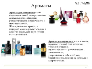 Ароматы 
29 
Аромат для женщины – это 
ощущение своей неотразимости, 
сексуальности, лёгкости, 
романтичности, ироничности и 
мечтательности. 
Женщина ищет аромат, в 
который можно укутаться, как в 
дорогой шелк, для того, чтобы 
быть желанной. 
Аромат для мужчины - это имидж, 
притягательный для женщин, 
успех и богатство, 
мужественность, утончённость 
элегантность, 
уверенность в себе и лёгкая 
беззаботность, иногда на пределе с 
запретностью. 
 