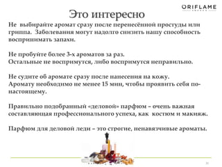 Это интересно 
30 
Не выбирайте аромат сразу после перенесённой простуды или 
гриппа. Заболевания могут надолго снизить нашу способность 
воспринимать запахи. 
Не пробуйте более 3-х ароматов за раз. 
Остальные не воспримутся, либо воспримутся неправильно. 
Не судите об аромате сразу после нанесения на кожу. 
Аромату необходимо не менее 15 мин, чтобы проявить себя по- 
настоящему. 
Правильно подобранный «деловой» парфюм – очень важная 
составляющая профессионального успеха, как костюм и макияж. 
Парфюм для деловой леди – это строгие, ненавязчивые ароматы. 
 