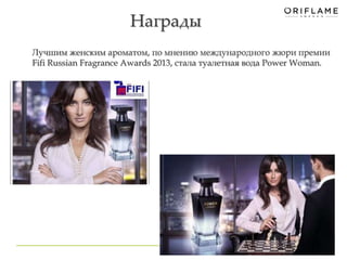 Награды 
Лучшим женским ароматом, по мнению международного жюри премии 
Fifi Russian Fragrance Awards 2013, стала туалетная вода Power Woman. 
34 
 