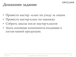 Домашнее задание 
• Провести мастер –класс по уходу за лицом 
• Провести мастер-класс по макияжу 
• Собрать заказы после мастер-классов 
• Знать основные компоненты входящие в 
состав нашей продукции. 
2014-12-05 Copyright ©2011 by Oriflame Cosmetics SA 40 
