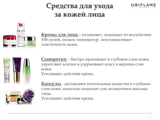 Кремы для лица – увлажняет, защищает от воздействие 
УФ-лучей, низких температур , восстанавливает 
эластичность кожи. 
Сыворотки - быстро проникают в глубокие слои кожи, 
укрепляют клетки и удерживают влагу в верхнем слое 
кожи. 
Усиливают действия крема. 
Капсулы - доставляют питательные вещества в глубокие 
слои кожи, идеально подходят для деликатного массажа 
лица. 
Усиливают действия крема. 
8 
Средства для ухода 
за кожей лица 
 