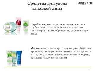 Скрабы или отшелушивающие средства – 
глубоко очищают от ороговевших частиц, 
стимулируют кровообращение, улучшают цвет 
лица. 
Маски - очищают кожу, стимулируют обменные 
процессы, поддерживают оптимальный уровень 
влаги, регулируют выделение сального секрета, 
насыщают кожу витаминами 
9 
Средства для ухода 
за кожей лица 
 
