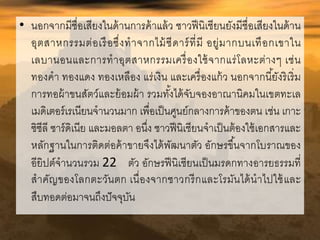 • นอกจากมีชื่อเสียงในด้านการค้าแล้ว ชาวฟีนิเชียนยังมีชื่อเสียงในด้าน 
อุตสาหกรรมต่อเรือซึ่งทาจากไม้ซีดาร์ที่มี อยู่มากบนเทือกเขาใน 
เลบานอนและการทาอุตสาหกรรมเครื่องใช้จากแร่โลหะต่างๆ เช่น 
ทองคา ทองแดง ทองเหลือง แร่เงิน และเครื่องแก้ว นอกจากนียั้งริเริ่ม 
การทอผ้าขนสัตว์และย้อมผ้า รวมทัง้ได้จับจองอาณานิคมในเขตทะเล 
เมดิเตอร์เรเนียนจานวนมาก เพื่อเป็นศูนย์กลางการค้าของตน เช่น เกาะ 
ซิซีลี ซาร์ดิเนีย และมอลตา อนึ่ง ชาวฟีนิเชียนจาเป็นต้องใช้เอกสารและ 
หลักฐานในการติดต่อค้าขายจึงได้พัฒนาตัว อักษรขึน้จากโบราณของ 
อียิปต์จานวนรวม 22 ตัว อักษรฟีนิเชียนเป็นมรดกทางอารยธรรมที่ 
สาคัญของโลกตะวันตก เนื่องจากชาวกรีกและโรมันได้นาไปใช้และ 
สืบทอดต่อมาจนถึงปัจจุบัน 
 