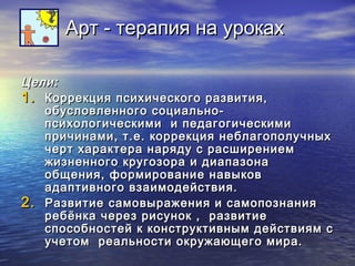 ААрртт -- ттееррааппиияя ннаа ууррооккаахх 
ЦЦееллии:: 
11.. ККооррррееккцциияя ппссииххииччеессккооггоо ррааззввииттиияя,, 
ооббууссллооввллееннннооггоо ссооццииааллььнноо-- 
ппссииххооллооггииччеессккииммии ии ппееддааггооггииччеессккииммии 
ппррииччииннааммии,, тт..ее.. ккооррррееккцциияя ннееббллааггооппооллууччнныыхх 
ччеерртт ххааррааккттеерраа ннаарряяддуу сс рраассшшииррееннииеемм 
жжииззннееннннооггоо ккррууггооззоорраа ии ддииааппааззооннаа 
ооббщщеенниияя,, ффооррммииррооввааннииее ннааввыыккоовв 
ааддааппттииввннооггоо ввззааииммооддееййссттввиияя.. 
22.. РРааззввииттииее ссааммооввыырраажжеенниияя ии ссааммооппооззннаанниияя 
ррееббёённккаа ччеерреезз ррииссуунноокк ,, ррааззввииттииее 
ссппооссооббннооссттеейй кк ккооннссттррууккттииввнныымм ддееййссттввиияямм сс 
ууччееттоомм ррееааллььннооссттии ооккрруужжааюющщееггоо ммиирраа.. 
 