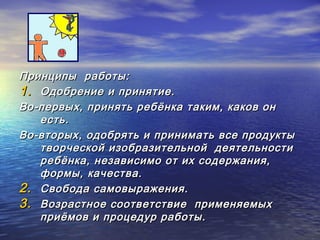 ППррииннццииппыы ррааббооттыы:: 
11.. ООддооббррееннииее ии ппрриинняяттииее.. 
ВВоо--ппееррввыыхх,, ппрриинняяттьь ррееббёённккаа ттааккиимм,, ккааккоовв оонн 
еессттьь.. 
ВВоо--ввттооррыыхх,, ооддооббрряяттьь ии ппррииннииммааттьь ввссее ппррооддууккттыы 
ттввооррччеессккоойй ииззооббррааззииттееллььнноойй ддееяяттееллььннооссттии 
ррееббёённккаа,, ннееззааввииссииммоо оотт иихх ссооддеерржжаанниияя,, 
ффооррммыы,, ккааччеессттвваа.. 
22.. ССввооббооддаа ссааммооввыырраажжеенниияя.. 
33.. ВВооззрраассттннооее ссооооттввееттссттввииее ппррииммеенняяееммыыхх 
ппррииёёммоовв ии ппррооццееддуурр ррааббооттыы.. 
 
