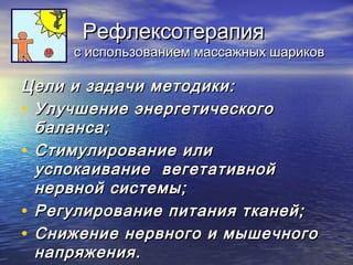 РРееффллееккссооттееррааппиияя 
сс ииссппооллььззооввааннииеемм ммаассссаажжнныыхх шшааррииккоовв 
ЦЦееллии ии ззааддааччии ммееттооддииккии:: 
• УУллууччшшееннииее ээннееррггееттииччеессккооггоо 
ббааллааннссаа;; 
• ССттииммууллииррооввааннииее ииллии 
ууссппооккааииввааннииее ввееггееттааттииввнноойй 
ннееррввнноойй ссииссттееммыы;; 
• РРееггууллииррооввааннииее ппииттаанниияя ттккааннеейй;; 
• ССнниижжееннииее ннееррввннооггоо ии ммыышшееччннооггоо 
ннааппрряяжжеенниияя.. 
 