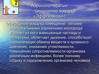 ААээррооииооннооттееррааппиияя 
((ииооннииззааттоорр ввооззддууххаа 
«ЭЭффффллююввииоонн»)) 
ООббооггаащщееннииее ввооззддууххаа ппооммеещщеенниийй ллёёггккииммии 
ооттррииццааттееллььнныыммии ааээррооииооннааммии ккииссллооррооддаа 
ууддаалляяеетт иизз ннееггоо ввззввеешшаанннныыее ччаассттииццыы ии 
ааллллееррггеенныы,, ооббллееггччааеетт ддыыххааннииее,, ссппооссооббссттввууеетт 
ннооррммааллииззааццииии ооббммееннаа ввеещщеессттвв ии ккррооввяяннооггоо 
ддааввллеенниияя,, сснниижжееннииюю ууттооммлляяееммооссттии,, 
ппооввыышшееннииюю ссооппррооттииввлляяееммооссттии ооррггааннииззммаа 
ррааззллииччнныымм ииннффееккцциияямм,, ббооллееее ппооллннооммуу 
ооттддыыххуу ии ооззддооррооввллееннииюю ооррггааннииззммаа ччееллооввееккаа.. 
 