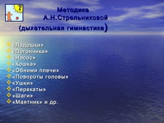 ММееттооддииккаа 
АА..НН..ССттррееллььннииккооввоойй 
((ддыыххааттееллььннааяя ггииммннаассттииккаа)) 
«ЛЛааддоошшккии» 
«ППооггооннччииккии» 
«ННаассоосс» 
«ККоошшккаа» 
«ООббннииммии ппллееччии» 
«ППооввооррооттыы ггооллооввыы» 
«УУшшккии» 
«ППееррееккааттыы» 
«ШШааггии» 
«ММааяяттнниикк» ии ддрр.. 
 