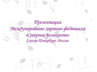 Презентация 
Международного хорового фестиваля 
«Северное Бельканто» 
Санкт-Петербург, Россия 
 