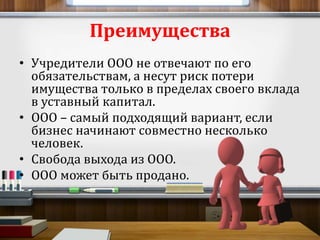 Преимущества 
• Учредители ООО не отвечают по его 
обязательствам, а несут риск потери 
имущества только в пределах своего вклада 
в уставный капитал. 
• ООО – самый подходящий вариант, если 
бизнес начинают совместно несколько 
человек. 
• Свобода выхода из ООО. 
• ООО может быть продано. 
 