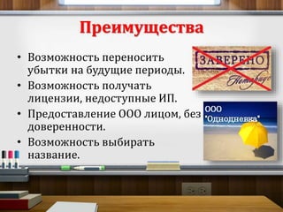 Преимущества 
• Возможность переносить 
убытки на будущие периоды. 
• Возможность получать 
лицензии, недоступные ИП. 
• Предоставление ООО лицом, без 
доверенности. 
• Возможность выбирать 
название. 
 