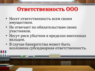 Ответственность ООО 
• Несет ответственность всем своим 
имуществом. 
• Не отвечает по обязательствам своих 
участников. 
• Несут риск убытков в пределах внесенных 
вкладов. 
• В случае банкротства может быть 
возложена субсидиарная ответственность. 
 