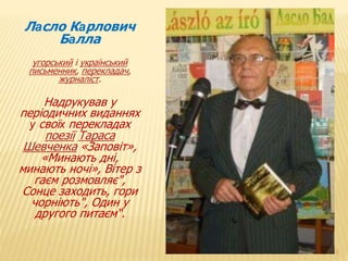 15 
Ласло Карлович 
Балла 
угорський і український 
письменник, перекладач, 
журналіст. 
Надрукував у 
періодичних виданнях 
у своїх перекладах 
поезії Тараса 
Шевченка «Заповіт», 
«Минають дні, 
минають ночі», Вітер з 
гаєм розмовляє", 
Сонце заходить, гори 
чорніють", Один у 
другого питаєм“. 
 