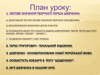 План уроку: 
1. СВІТОВЕ ЗНАЧЕННЯ ТВОРЧОСТІ ТАРАСА ШЕВЧЕНКА: 
А) ЗАЧИТУВАННЯ ТЕЗ ПРО СВІТОВЕ ЗНАЧЕННЯ ТВОРЧОСТІ ПИСЬМЕННИКА; 
Б) ВИСЛОВЛЮВАННЯ ВИЗНАЧНИХ ДІЯЧІВ КУЛЬТУРИ; 
В) ОГОЛОШЕННЯ ДАНИХ ПРО КІЛЬКІСТЬ ВИДАНЬ ШЕВЧЕНКОВИХ ТВОРІВ, ПЕРЕКЛАДИ ЙОГО 
КНИЖОК, ВІРШІВ (“КОБЗАР”, “ЗАПОВІТ”); 
Г) УСЛАВЛЕННЯ КОБЗАРЯ У ПАМ’ ЯТНИКАХ. 
2. ТАРАС ГРИГОРОВИЧ - ГЕНІАЛЬНИЙ ХУДОЖНИК. 
3. ШЕВЧЕНКО - ОСНОВОПОЛОЖНИК НОВОЇ УКРАЇНСЬКОЇ МОВИ. 
4. ОСОБИСТІСТЬ КОБЗАРЯ В ЙОГО “ЩОДЕННИКУ”. 
5. ІМ’Я ШЕВЧЕНКА В НАШОМУ КРАЇ. 
2 
 
