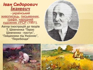 20 
Іван Сидорович 
Їжакевич 
- український 
живописець, письменник, 
графік, народний 
художник УРСР (1951). 
-Автор ілюстрацій до творів 
Т. Шевченка “Тарас 
Шевченко - пастух”, 
“Гайдамаки під Уманню”, 
“Перебендя” 
 