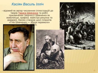 22 
Касіян Василь Ілліч 
- відомий як автор численних іллюстрацій до 
творів Тараса Шевченка та робіт, 
присвячених творчості Шевченка як 
живописця, графіка, майстра рисунка та 
акварелі. Касіян створив цикл плакатів 
«Гнів Шевченка — зброя перемоги» 
(1942—1943). 
 
