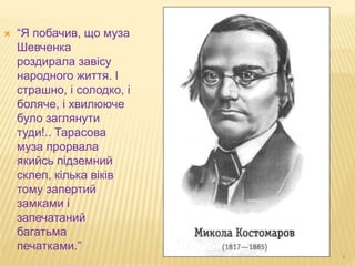 4 
 “Я побачив, що муза 
Шевченка 
роздирала завісу 
народного життя. І 
страшно, і солодко, і 
боляче, і хвилююче 
було заглянути 
туди!.. Тарасова 
муза прорвала 
якийсь підземний 
склеп, кілька віків 
тому запертий 
замками і 
запечатаний 
багатьма 
печатками.” 
 
