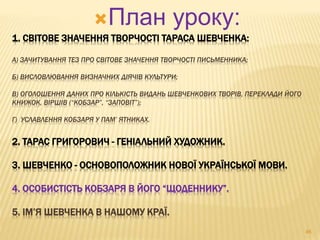 План уроку: 
1. СВІТОВЕ ЗНАЧЕННЯ ТВОРЧОСТІ ТАРАСА ШЕВЧЕНКА: 
А) ЗАЧИТУВАННЯ ТЕЗ ПРО СВІТОВЕ ЗНАЧЕННЯ ТВОРЧОСТІ ПИСЬМЕННИКА; 
Б) ВИСЛОВЛЮВАННЯ ВИЗНАЧНИХ ДІЯЧІВ КУЛЬТУРИ; 
В) ОГОЛОШЕННЯ ДАНИХ ПРО КІЛЬКІСТЬ ВИДАНЬ ШЕВЧЕНКОВИХ ТВОРІВ, ПЕРЕКЛАДИ ЙОГО 
КНИЖОК, ВІРШІВ (“КОБЗАР”, “ЗАПОВІТ”); 
Г) УСЛАВЛЕННЯ КОБЗАРЯ У ПАМ’ ЯТНИКАХ. 
2. ТАРАС ГРИГОРОВИЧ - ГЕНІАЛЬНИЙ ХУДОЖНИК. 
3. ШЕВЧЕНКО - ОСНОВОПОЛОЖНИК НОВОЇ УКРАЇНСЬКОЇ МОВИ. 
4. ОСОБИСТІСТЬ КОБЗАРЯ В ЙОГО “ЩОДЕННИКУ”. 
5. ІМ’Я ШЕВЧЕНКА В НАШОМУ КРАЇ. 
46 
 
