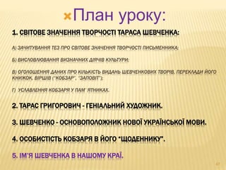 План уроку: 
1. СВІТОВЕ ЗНАЧЕННЯ ТВОРЧОСТІ ТАРАСА ШЕВЧЕНКА: 
А) ЗАЧИТУВАННЯ ТЕЗ ПРО СВІТОВЕ ЗНАЧЕННЯ ТВОРЧОСТІ ПИСЬМЕННИКА; 
Б) ВИСЛОВЛЮВАННЯ ВИЗНАЧНИХ ДІЯЧІВ КУЛЬТУРИ; 
В) ОГОЛОШЕННЯ ДАНИХ ПРО КІЛЬКІСТЬ ВИДАНЬ ШЕВЧЕНКОВИХ ТВОРІВ, ПЕРЕКЛАДИ ЙОГО 
КНИЖОК, ВІРШІВ (“КОБЗАР”, “ЗАПОВІТ”); 
Г) УСЛАВЛЕННЯ КОБЗАРЯ У ПАМ’ ЯТНИКАХ. 
2. ТАРАС ГРИГОРОВИЧ - ГЕНІАЛЬНИЙ ХУДОЖНИК. 
3. ШЕВЧЕНКО - ОСНОВОПОЛОЖНИК НОВОЇ УКРАЇНСЬКОЇ МОВИ. 
4. ОСОБИСТІСТЬ КОБЗАРЯ В ЙОГО “ЩОДЕННИКУ”. 
5. ІМ’Я ШЕВЧЕНКА В НАШОМУ КРАЇ. 
47 
 