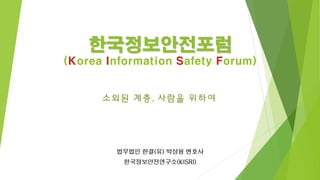 한국정보안전포럼 
(Korea Information Safety Forum) 
법무법인 한결(유) 박상융 변호사 
한국정보안전연구소(KISRI) 
소외된 계층, 사람을 위하여  
