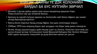 ХҮЙТЭН ДАЙНЫ ҮЕ ДЭХ КОЛОНИЙН 
ЗАРДАЛ БА БҮС НУТГИЙН ЗӨРЧИЛ 
• Дэлхийн 1 дүгээр дайны дараа олон улсын мандатанд оруулсан Сири, 
Ливан,Палестин нар эрх чөлөөтэй болсон. 
• Британи их гүрний статусаа орхисон нь Энэтхэгийн хойг болон Африкт эрх чөлөөт 
улсууд бүрэлдэхэд хүргэсэн. 
• Франц болон Европын бусад улсууд Африк, Ази дахь колониудаа алдсан. 
• 1940өөс 1970 оны хооронд бүрэн эрхт улсуудын тоо бараг хоёр дахин нэмэгдсэн. 
• Ислам, Хиндү шашинтнуудын дайн явсаар эцэст нь Энэтхэг, Палестин гэсэн хоёр улс 
үүссэн.Алжир тусгаар тогтнолынхоо төлөө Францтай байлдсан бол Энэтхэг-Хятадын 
хойгт удаан хугацааны тэмцэлийн үр дүнд Вьетнам хэмээх улс үүссэн. 
 