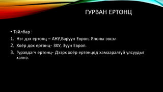 ГУРВАН ЕРТӨНЦ 
• Тайлбар : 
1. Нэг дэх ертөнц – АНУ,Баруун Европ, Японы эвсэл 
2. Хоёр дох ертөнц- ЗХУ, Зүүн Европ. 
3. Гуравдагч ертөнц- Дээрх хоёр ертөнцөд хамааралгүй улсуудыг 
хэлнэ. 
 