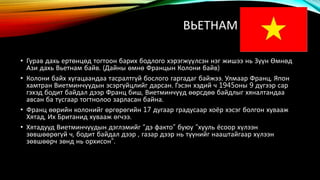ВЬЕТНАМ 
• Гурав дахь ертөнцөд тогтоон барих бодлого хэрэгжүүлсэн нэг жишээ нь Зүүн Өмнөд 
Ази дахь Вьетнам байв. (Дайны өмнө Францын Колони байв) 
• Колони байх хугацаандаа тасралтгүй бослого гаргадаг байжээ. Улмаар Франц, Япон 
хамтран Виетминчүүдын эсэргүйцлийг дарсан. Гэсэн хэдий ч 1945оны 9 дүгээр сар 
гэхэд бодит байдал дээр Франц биш, Виетминчүүд өөрсдөө байдлыг хяналтандаа 
авсан ба тусгаар тогтнолоо зарласан байна. 
• Франц өөрийн колонийг өргөрөгийн 17 дугаар градусаар хоёр хэсэг болгон хувааж 
Хятад, Их Британид хувааж өгчээ. 
• Хятадууд Виетминчүүдын дэглэмийг “дэ факто” буюу “хууль ёсоор хүлээн 
зөвшөөрөгүй ч, бодит байдал дээр , газар дээр нь түүнийг нааштайгаар хүлээн 
зөвшөөрч зөнд нь орхисон”. 
 